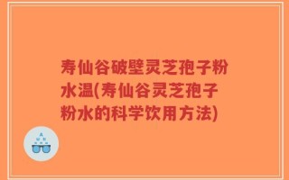 寿仙谷破壁灵芝孢子粉水温(寿仙谷灵芝孢子粉水的科学饮用方法)
