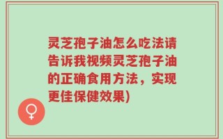 灵芝孢子油怎么吃法请告诉我视频灵芝孢子油的正确食用方法，实现更佳保健效果)