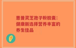惠普灵芝孢子粉胶囊：健康新选择营养丰富的养生佳品