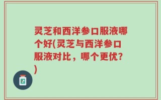 灵芝和西洋参口服液哪个好(灵芝与西洋参口服液对比，哪个更优？)
