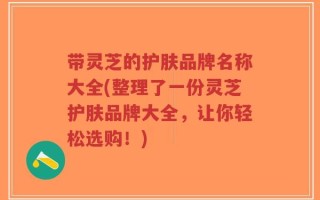 带灵芝的护肤品牌名称大全(整理了一份灵芝护肤品牌大全，让你轻松选购！)