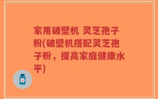 家用破壁机 灵芝孢子粉(破壁机搭配灵芝孢子粉，提高家庭健康水平)