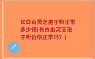 长白山灵芝孢子粉正常多少钱(长白山灵芝孢子粉价格正常吗？)