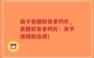 袋子氨糖软骨素钙片_氨糖软骨素钙片：关节保健新选择)