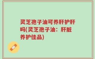 灵芝孢子油可养肝护肝吗(灵芝孢子油：肝脏养护佳品)