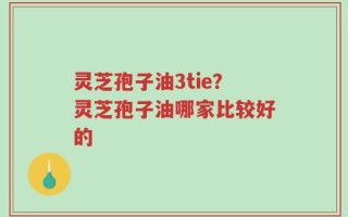 灵芝孢子油3tie？灵芝孢子油哪家比较好的
