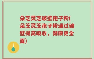 朵芝灵芝破壁孢子粉(朵芝灵芝孢子粉通过破壁提高吸收，健康更全面)