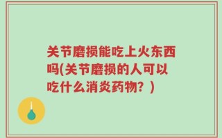 关节磨损能吃上火东西吗(关节磨损的人可以吃什么消炎药物？)