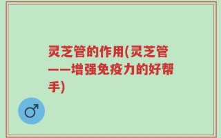 灵芝管的作用(灵芝管——增强免疫力的好帮手)
