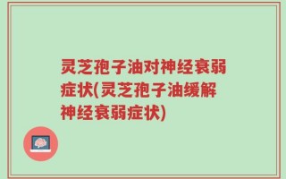 灵芝孢子油对神经衰弱症状(灵芝孢子油缓解神经衰弱症状)