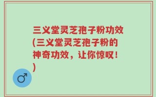 三义堂灵芝孢子粉功效(三义堂灵芝孢子粉的神奇功效，让你惊叹！)