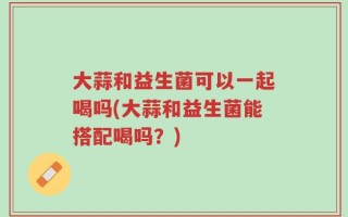 大蒜和益生菌可以一起喝吗(大蒜和益生菌能搭配喝吗？)