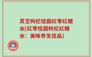 灵芝枸杞桂圆红枣红糖水(红枣桂圆枸杞红糖水：美味养生佳品)