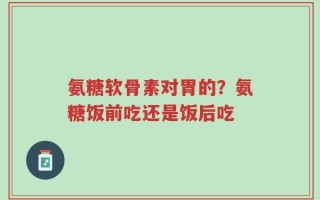 氨糖软骨素对胃的？氨糖饭前吃还是饭后吃