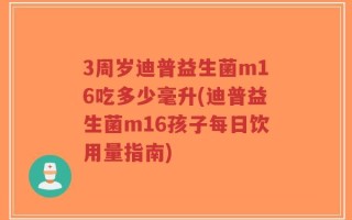 3周岁迪普益生菌m16吃多少毫升(迪普益生菌m16孩子每日饮用量指南)