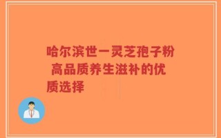 哈尔滨世一灵芝孢子粉 高品质养生滋补的优质选择