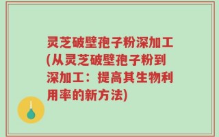 灵芝破壁孢子粉深加工(从灵芝破壁孢子粉到深加工：提高其生物利用率的新方法)