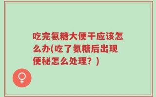 吃完氨糖大便干应该怎么办(吃了氨糖后出现便秘怎么处理？)