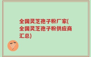 全国灵芝孢子粉厂家(全国灵芝孢子粉供应商汇总)