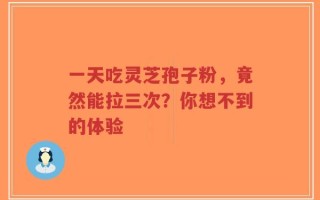 一天吃灵芝孢子粉，竟然能拉三次？你想不到的体验