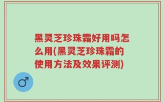 黑灵芝珍珠霜好用吗怎么用(黑灵芝珍珠霜的使用方法及效果评测)
