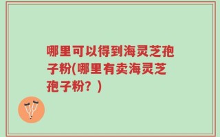 哪里可以得到海灵芝孢子粉(哪里有卖海灵芝孢子粉？)