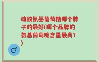 硫酸氨基葡萄糖哪个牌子的最好(哪个品牌的氨基葡萄糖含量最高？)