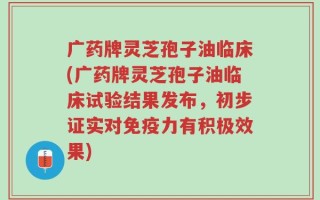 广药牌灵芝孢子油临床(广药牌灵芝孢子油临床试验结果发布，初步证实对免疫力有积极效果)