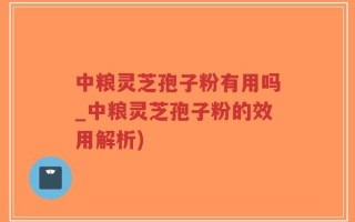 中粮灵芝孢子粉有用吗_中粮灵芝孢子粉的效用解析)