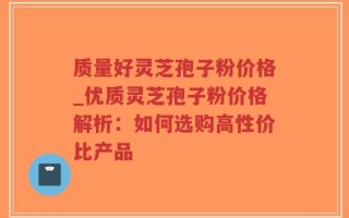 质量好灵芝孢子粉价格_优质灵芝孢子粉价格解析：如何选购高性价比产品
