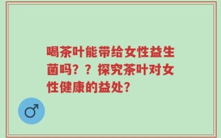 喝茶叶能带给女性益生菌吗？？探究茶叶对女性健康的益处？