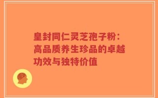 皇封同仁灵芝孢子粉：高品质养生珍品的卓越功效与独特价值