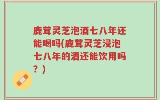 鹿茸灵芝泡酒七八年还能喝吗(鹿茸灵芝浸泡七八年的酒还能饮用吗？)