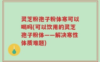 灵芝粉孢子粉体寒可以喝吗(可以饮用的灵芝孢子粉体——解决寒性体质难题)
