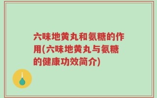 六味地黄丸和氨糖的作用(六味地黄丸与氨糖的健康功效简介)