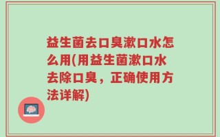 益生菌去口臭漱口水怎么用(用益生菌漱口水去除口臭，正确使用方法详解)