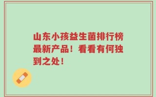 山东小孩益生菌排行榜最新产品！看看有何独到之处！