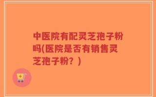 中医院有配灵芝孢子粉吗(医院是否有销售灵芝孢子粉？)