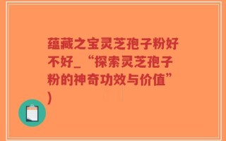 蕴藏之宝灵芝孢子粉好不好_“探索灵芝孢子粉的神奇功效与价值”)