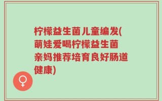 柠檬益生菌儿童编发(萌娃爱喝柠檬益生菌 亲妈推荐培育良好肠道健康)