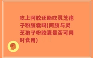 吃上阿胶还能吃灵芝孢子粉胶囊吗(阿胶与灵芝孢子粉胶囊是否可同时食用)