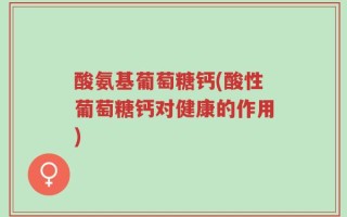 酸氨基葡萄糖钙(酸性葡萄糖钙对健康的作用)