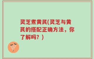 灵芝煮黄芪(灵芝与黄芪的搭配正确方法，你了解吗？)