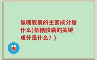 氨糖胶囊的主要成分是什么(氨糖胶囊的关键成分是什么？)