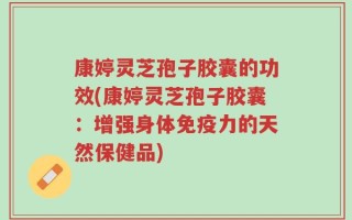 康婷灵芝孢子胶囊的功效(康婷灵芝孢子胶囊：增强身体免疫力的天然保健品)