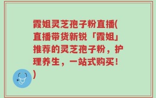 霞姐灵芝孢子粉直播(直播带货新锐「霞姐」推荐的灵芝孢子粉，护理养生，一站式购买！)