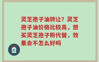 灵芝孢子油转让？灵芝孢子油价格比较高，想买灵芝孢子粉代替，效果会不怎么好吗