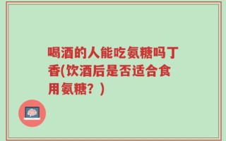 喝酒的人能吃氨糖吗丁香(饮酒后是否适合食用氨糖？)