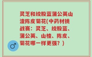 灵芝和绞股蓝蒲公英山渣陈皮菊花(中药材挑战赛：灵芝、绞股蓝、蒲公英、山楂、陈皮、菊花哪一样更强？)