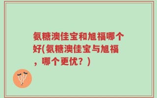 氨糖澳佳宝和旭福哪个好(氨糖澳佳宝与旭福，哪个更优？)